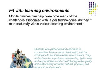 Fit with learning environments Mobile devices can help overcome many of the challenges associated with larger technologies, as they fit more naturally within various learning environments. Students who participate and contribute in communities have a sense of belonging and the confidence to participate within new contexts. They understand the importance of balancing rights, roles, and responsibilities and of contributing to the quality and sustainability of social, cultural, physical, and economic environments.  
