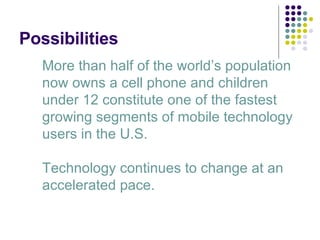 Possibilities More than half of the world’s population now owns a cell phone and children under 12 constitute one of the fastest growing segments of mobile technology users in the U.S. Technology continues to change at an accelerated pace. 