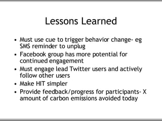 Lessons Learned <ul><li>Must use cue to trigger behavior change- eg SMS reminder to unplug </li></ul><ul><li>Facebook grou...