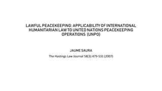 LAWFUL PEACEKEEPING: APPLICABILITY OF INTERNATIONAL
HUMANITARIAN LAW TO UNITED NATIONS PEACEKEEPING
OPERATIONS (UNPO)
JAUME SAURA
The Hastings Law Journal 58(3):479-531 (2007)
 