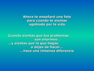 Ahora te enseñaré una foto  para cuando te sientas agobiado por la vida. Cuando sientas que tus problemas  son enormes… … y sientas que lo que hagas,  o dejes de hacer… … hace una inmensa diferencia 