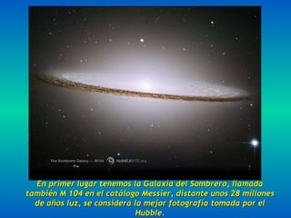 En primer lugar tenemos la Galaxia del Sombrero, llamada también M 104 en el catálogo Messier, distante unos 28 millones de años luz, se considera la mejor fotografía tomada por el Hubble. 