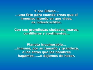 Y por último… … una foto para cuando creas que el inmenso mundo en que vives, es indestructible. Con sus grandiosas ciudades, mares, cordilleras y continentes… Planeta invulnerable… … inmune, por su tamaño y grandeza, a los actos que los hombres hagamos……o dejemos de hacer. 