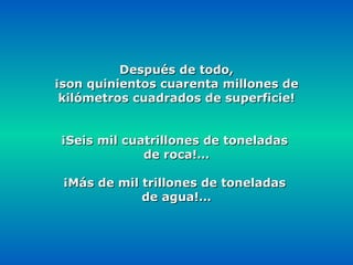 Después de todo, ¡son quinientos cuarenta millones de kilómetros cuadrados de superficie! ¡Seis mil cuatrillones de toneladas  de roca!… ¡Más de mil trillones de toneladas  de agua!… 