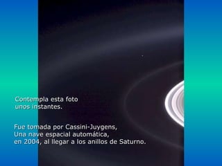 Héla aquí, pues: Contempla esta foto unos instantes. Fue tomada por Cassini-Juygens, Una nave espacial automática,  en 2004, al llegar a los anillos de Saturno. 