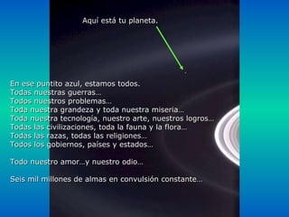 En ese puntito azul, estamos todos. Todas nuestras guerras… Todos nuestros problemas… Toda nuestra grandeza y toda nuestra miseria… Toda nuestra tecnología, nuestro arte, nuestros logros… Todas las civilizaciones, toda la fauna y la flora… Todas las razas, todas las religiones… Todos los gobiernos, países y estados… Todo nuestro amor…y nuestro odio… Seis mil millones de almas en convulsión constante… Aquí está tu planeta. 