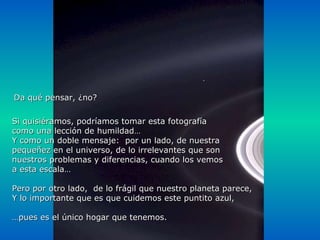 Si quisiéramos, podríamos tomar esta fotografía como una lección de humildad… Y como un doble mensaje:  por un lado, de nuestra  pequeñez en el universo, de lo irrelevantes que son  nuestros problemas y diferencias, cuando los vemos a esta escala… Pero por otro lado,  de lo frágil que nuestro planeta parece,  Y lo importante que es que cuidemos este puntito azul, … pues es el único hogar que tenemos. Da qué pensar, ¿no? 
