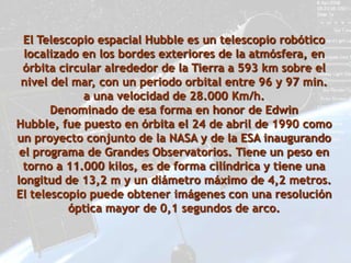 El Telescopio espacial Hubble es un telescopio robótico
  localizado en los bordes exteriores de la atmósfera, en
  órbita circular alrededor de la Tierra a 593 km sobre el
 nivel del mar, con un periodo orbital entre 96 y 97 min.
              a una velocidad de 28.000 Km/h.
       Denominado de esa forma en honor de Edwin
Hubble, fue puesto en órbita el 24 de abril de 1990 como
un proyecto conjunto de la NASA y de la ESA inaugurando
 el programa de Grandes Observatorios. Tiene un peso en
  torno a 11.000 kilos, es de forma cilíndrica y tiene una
longitud de 13,2 m y un diámetro máximo de 4,2 metros.
El telescopio puede obtener imágenes con una resolución
           óptica mayor de 0,1 segundos de arco.
 