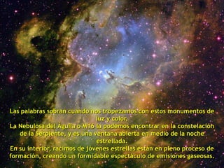 Las palabras sobran cuando nos tropezamos con estos monumentos de
                              luz y color.
La Nebulosa del Águila o M16 la podemos encontrar en la constelación
   de la Serpiente, y es una ventana abierta en medio de la noche
                              estrellada.
En su interior, racimos de jóvenes estrellas están en pleno proceso de
formación, creando un formidable espectáculo de emisiones gaseosas.
 
