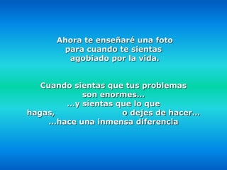Ahora te enseñaré una foto
       para cuando te sientas
        agobiado por la vida.


   Cuando sientas que tus problemas
            son enormes…
        …y sientas que lo que
hagas,               o dejes de hacer…
     …hace una inmensa diferencia
 
