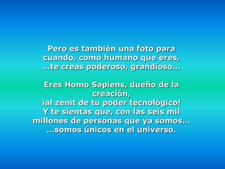 Pero es también una foto para
  cuando, como humano que eres,
  …te creas poderoso, grandioso…

   Eres Homo Sapiens, dueño de la
               creación,
  ¡al zenit de tu poder tecnológico!
  Y te sientas que, con las seis mil
millones de personas que ya somos…
    …somos únicos en el universo.
 