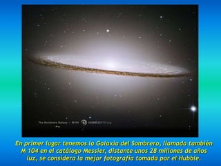 En primer lugar tenemos la Galaxia del Sombrero, llamada también
  M 104 en el catálogo Messier, distante unos 28 millones de años
    luz, se considera la mejor fotografía tomada por el Hubble.
 