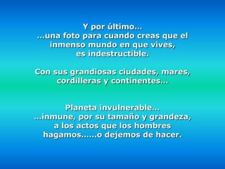 Y por último…
…una foto para cuando creas que el
  inmenso mundo en que vives,
        es indestructible.

Con sus grandiosas ciudades, mares,
     cordilleras y continentes…


       Planeta invulnerable…
…inmune, por su tamaño y grandeza,
    a los actos que los hombres
  hagamos……o dejemos de hacer.
 