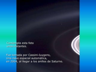 Héla aquí, pues:

Contempla esta foto
unos instantes.


Fue tomada por Cassini-Juygens,
Una nave espacial automática,
en 2004, al llegar a los anillos de Saturno.
 