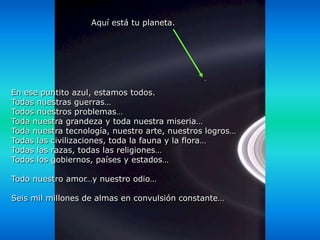 Aquí está tu planeta.




En ese puntito azul, estamos todos.
Todas nuestras guerras…
Todos nuestros problemas…
Toda nuestra grandeza y toda nuestra miseria…
Toda nuestra tecnología, nuestro arte, nuestros logros…
Todas las civilizaciones, toda la fauna y la flora…
Todas las razas, todas las religiones…
Todos los gobiernos, países y estados…

Todo nuestro amor…y nuestro odio…

Seis mil millones de almas en convulsión constante…
 