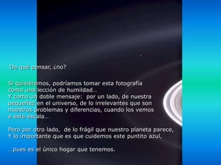 Da qué pensar, ¿no?

Si quisiéramos, podríamos tomar esta fotografía
como una lección de humildad…
Y como un doble mensaje: por un lado, de nuestra
pequeñez en el universo, de lo irrelevantes que son
nuestros problemas y diferencias, cuando los vemos
a esta escala…

Pero por otro lado, de lo frágil que nuestro planeta parece,
Y lo importante que es que cuidemos este puntito azul,

…pues es el único hogar que tenemos.
 