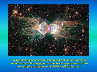 En segundo lugar tenemos la fabulosa Nebula Mz3 llamada
Nebulosa de la Hormiga por la apariencia que presenta a los
      telescopios, situada entre 3000 y 6000 años luz.
 