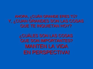 AHORA, ¿CUÁN GRANDE ERES TÚ?AHORA, ¿CUÁN GRANDE ERES TÚ?
Y, ¿CUAN GRANDES SON LAS COSASY, ¿CUAN GRANDES SON LAS COSAS
QUE TE INQUIETAN HOYQUE TE INQUIETAN HOY??
¿CUÁLES SON LAS COSAS¿CUÁLES SON LAS COSAS
QUE SON IMPORTANTES?QUE SON IMPORTANTES?
MANTEN LA VIDAMANTEN LA VIDA
EN PERSPECTIVAEN PERSPECTIVA!!
 