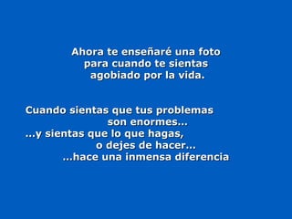 Ahora te enseñaré una fotoAhora te enseñaré una foto
para cuando te sientaspara cuando te sientas
agobiado por la vida.agobiado por la vida.
Cuando sientas que tus problemasCuando sientas que tus problemas
son enormes…son enormes…
……y sientas que lo que hagas,y sientas que lo que hagas,
o dejes de hacer…o dejes de hacer…
……hace una inmensa diferenciahace una inmensa diferencia
 