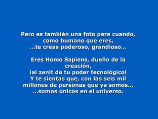 Pero es también una foto para cuando,Pero es también una foto para cuando,
como humano que eres,como humano que eres,
……te creas poderoso, grandioso…te creas poderoso, grandioso…
Eres Homo Sapiens, dueño de laEres Homo Sapiens, dueño de la
creación,creación,
¡al zenit de tu poder tecnológico!¡al zenit de tu poder tecnológico!
Y te sientas que, con las seis milY te sientas que, con las seis mil
millones de personas que ya somos…millones de personas que ya somos…
……somos únicos en el universo.somos únicos en el universo.
 