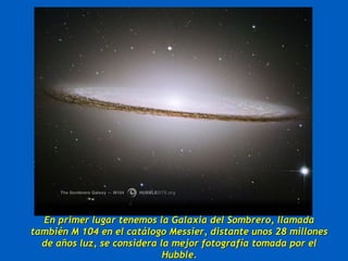 En primer lugar tenemos la Galaxia del Sombrero, llamadaEn primer lugar tenemos la Galaxia del Sombrero, llamada
también M 104 en el catálogo Messier, distante unos 28 millonestambién M 104 en el catálogo Messier, distante unos 28 millones
de años luz, se considera la mejor fotografía tomada por elde años luz, se considera la mejor fotografía tomada por el
Hubble.Hubble.
 