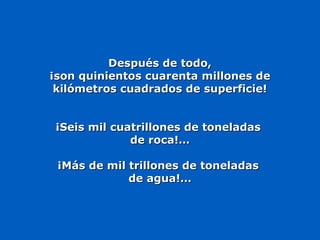 Después de todo,Después de todo,
¡son quinientos cuarenta millones de¡son quinientos cuarenta millones de
kilómetros cuadrados de superficie!kilómetros cuadrados de superficie!
¡Seis mil cuatrillones de toneladas¡Seis mil cuatrillones de toneladas
de roca!…de roca!…
¡Más de mil trillones de toneladas¡Más de mil trillones de toneladas
de agua!…de agua!…
 
