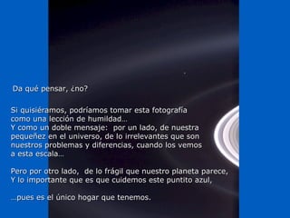 Si quisiéramos, podríamos tomar esta fotografíaSi quisiéramos, podríamos tomar esta fotografía
como una lección de humildad…como una lección de humildad…
Y como un doble mensaje: por un lado, de nuestraY como un doble mensaje: por un lado, de nuestra
pequeñez en el universo, de lo irrelevantes que sonpequeñez en el universo, de lo irrelevantes que son
nuestros problemas y diferencias, cuando los vemosnuestros problemas y diferencias, cuando los vemos
a esta escala…a esta escala…
Pero por otro lado, de lo frágil que nuestro planeta parece,Pero por otro lado, de lo frágil que nuestro planeta parece,
Y lo importante que es que cuidemos este puntito azul,Y lo importante que es que cuidemos este puntito azul,
……pues es el único hogar que tenemos.pues es el único hogar que tenemos.
Da qué pensar, ¿no?Da qué pensar, ¿no?
 