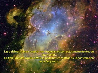 Las palabras sobran cuando nos tropezamos con estos monumentos de luz y color. La Nebulosa del Águila o M16 la podemos encontrar en la constelación de la Serpiente. . 