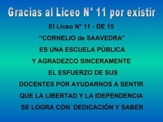 Gracias al Liceo N° 11 por existir El Liceo N° 11 - DE 15  “ CORNELIO de SAAVEDRA” ES UNA ESCUELA PÚBLICA Y AGRADEZCO SINCERAMENTE  EL ESFUERZO DE SUS DOCENTES POR AYUDARNOS A SENTIR  QUE LA LIBERTAD Y LA IDEPENDENCIA  SE LOGRA CON  DEDICACIÓN Y SABER 