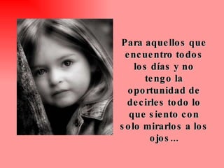 Para aquellos que encuentro todos los días y no tengo la oportunidad de decirles todo lo que siento con solo mirarlos a los ojos... 