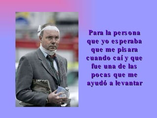 Para la persona que yo esperaba que me pisara cuando caí y que fue una de las pocas que me ayudó a levantar 