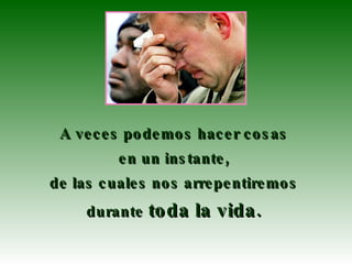 A veces podemos hacer cosas  en un instante,  de las cuales nos arrepentiremos  durante  toda la vida.   