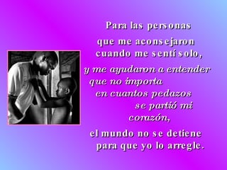 Para las personas  que me aconsejaron cuando me sentí solo,  y me ayudaron a entender que no importa  en cuantos pedazos  se partió mi corazón,   el mundo no se detiene para que yo lo arregle. 