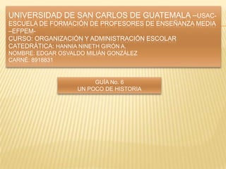 UNIVERSIDAD DE SAN CARLOS DE GUATEMALA –USAC-
ESCUELA DE FORMACIÓN DE PROFESORES DE ENSEÑANZA MEDIA
–EFPEM-
CURSO: ORGANIZACIÓN Y ADMINISTRACIÓN ESCOLAR
CATEDRÁTICA: HANNIA NINETH GIRÓN A.
NOMBRE: EDGAR OSVALDO MILIÁN GONZÁLEZ
CARNÉ: 8918831


                        GUÍA No. 6
                   UN POCO DE HISTORIA
 