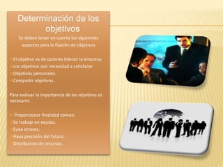 Determinación de los
          objetivos
    Se deben tener en cuenta los siguientes
     aspectos para la fijación de objetivos

El objetivo es de quienes lideran la empresa.
Los objetivosson necesidad a satisfacer.
Objetivos personales.
Compartir objetivos .


Para evaluar la importancia de los objetivos es
necesario:

 Proporcionar  finalidad común.
Se trabaje en equipo.
Evite errores.
Haya precisión del futuro.
Distribución de recursos.
 