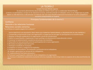 LA TEORÍA Z
                                                        También llamada Método Japonés
                       Es una teoría administrativa desarrollada por William Ouchi y por su colaborador Richard Páscale.
    La teoría z es participativa y se basa en las relaciones humanas, pretende entender al trabajador como un ser integral que no puede
     separar su vida laboral de su vida personal. Se trata de crear una nueva filosofía empresarial humanista en la cual la compañía se
                                                      encuentra comprometida con la gente.

                                             Principios fundamentales de la teoría Z:
Confianza
Atención a las relaciones humanas
Relaciones sociales estrechas
“La confianza es la piedra angular de la cultural Z ”

        OUCHI IDENTIFICÓ LOS SIGUIENTES TRECE PASOS QUE PERMITEN TRANSFORMAR LA ORGANIZACIÓN EN UNA EMPRESA Z:
     1. Comprender primeramente el tipo Z de organización y el papel que han de jugar los participantes en la transformación.
     2. Revaluar la filosofía establecida en la organización a punto de transformarse.
     3. Definir la nueva filosofía a implementar y hacer partícipe a la directiva de la nueva dirección a tomar.
     4. Comenzar la implementación creando las estructuras y los incentivos.
     5. Desarrollar los lazos personales entre los participantes de la nueva organización.
     6. Re-evaluar el progreso hasta este punto.
     7. Participar al sindicato en el proceso.
     8. Estabilizar el número y categorías de empleados.
     9. Establecer el sistema(lento ) de evaluación y promoción de los trabajadores.
     10. Ampliar y generalizar las carreras de los trabajadores.
     11. Implementación final hasta este punto.1
     2. Promover la participación y dedicación de los trabajadores a la organización.
     13. Promover la dedicación totalmente envolvente entre los empleados. Esto incluye todos los aspectos de la vida social familiar de
      estos.
 