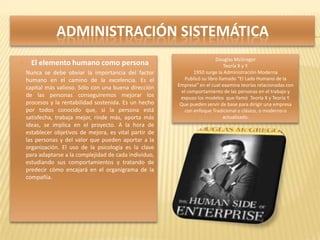 ADMINISTRACIÓN SISTEMÁTICA
                                                                               Douglas McGregor
         El elemento humano como persona                                           Teoría X y Y.
       Nunca se debe obviar la importancia del factor              1950 surge la Administración Moderna
        humano en el camino de la excelencia. Es el             Publicó su libro llamado “El Lado Humano de la
                                                             Empresa” en el cual examina teorías relacionadas con
        capital más valioso. Sólo con una buena dirección
                                                               el comportamiento de las personas en el trabajo y
        de las personas conseguiremos mejorar los             expuso los modelos que llamó Teoría X y Teoría Y.
        procesos y la rentabilidad sostenida. Es un hecho     Que pueden servir de base para dirigir una empresa
        por todos conocido que, si la persona está              con enfoque Tradicional o clásico, o moderno o
        satisfecha, trabaja mejor, rinde más, aporta más                            actualizado.
        ideas, se implica en el proyecto. A la hora de
        establecer objetivos de mejora, es vital partir de
        las personas y del valor que pueden aportar a la
        organización. El uso de la psicología es la clave
        para adaptarse a la complejidad de cada individuo,
        estudiando sus comportamientos y tratando de
        predecir cómo encajará en el organigrama de la
        compañía.
 