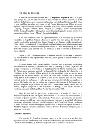 Un poco de historia: Conocida comúnmente como China, la República Popular China, es el país más grande de Asia del este así como el más poblado del mundo con más de 1.300 millones de habitantes, aproximadamente la quinta parte de la población mundial. China es una república socialista gobernada por el Partido Comunista de China, según un régimen unipartidista que administra veintidós provincias, cinco regiones autónomas ( HYPERLINK 
http://es.wikipedia.org/wiki/Xinjiang
  
Xinjiang
 Xinjiang, Mongolia Interior, Tíbet, Ningxia, y Guangxi), cuatro municipalidades (Pekín, Tianjin, Shanghái, y Chongqing) y dos Regiones Especiales con un alto nivel de autogobierno (Hong Kong y Macao). Su capital es Pekín. Con una superficie total de aproximadamente 9.6 millones de kilómetros cuadrados, la República Popular China es el cuarto país más grande del mundo en cuanto a extensión territorial, tras Rusia, Canadá y los Estados Unidos natural entre China e India y Asia Central. El este del país está bordeado por una baja línea costera de 14.500 kilómetros de longitud bañada por el Mar de la China Meridional y por el Mar de China Oriental, que también baña las costas de la Isla de Taiwán, la Península de Corea y Japón. Según la OMC, China es el primer exportador mundial.[ Poco a poco el país se ha ido convirtiendo en una superpotencia mundial, factor que se ha incrementado en los últimos 20 años. La estructura de poder en la República Popular China se apoya en tres ámbitos fundamentales: el Partido, y, subordinados a éste, el Ejército y el Estado. La jefatura del Estado corresponde al presidente de la República Popular China, mientras que el líder del Partido es su secretario general y el líder del Ejército Popular de Liberación es el Presidente de la Comisión Militar Central. En la actualidad, estos tres cargos están ocupados por un mismo hombre, Hu Jintao, tal como había ocurrido con su antecesor Jiang Zemin. Esta tendencia a nombrar a una misma persona para los tres cargos pretende evitar las luchas por el poder que esta estructura tricéfala ha provocado en el pasado. De hecho, una de las luchas por el poder más intensas de la historia de la República Popular se produjo en los años 1960 cuando Mao Zedong, como líder del Partido, desplazó del poder al jefe de Estado Liu Shaoqi, lo cual dejaría vacante el puesto de presidente de la República Popular hasta los años 1980. Bajo la autoridad del presidente, se encuentra el Consejo de Estado de la República Popular China, el órgano de Gobierno. A la cabeza de este Gobierno se encuentra el primer ministro, en la actualidad Wen Jiabao, que encabeza un gabinete con un número variable de viceprimeros ministros, cuatro en la actualidad, además de numerosos ministerios. Mientras que la Presidencia y el Consejo de Estado conforman el poder ejecutivo, el máximo órgano legislativo de la República Popular China es la Asamblea Popular Nacional, parlamento formado por más de tres mil delegados, que se reúne una vez al año. Derechos humanos En materia de derechos humanos, respecto a la pertenencia en los siete organismos de la Carta Internacional de Derechos Humanos, que incluyen al Comité de Derechos Humanos (HRC), República Popular China ha firmado o ratificado: Economía Artículo principal: Economía de la República Popular de China La red ferroviaria de China Tras el final de la Guerra Civil China, el Gobierno de la nueva República Popular, bajo la dirección del Partido Comunista de China, comenzó a aplicar una serie de reformas económicas de carácter socialista, tales como la nacionalización de las empresas privadas y la colectivización agraria. Los dirigentes chinos apostaron en un primer momento por el modelo soviético de desarrollo, apoyado en un pacto de cooperación económica con la Unión Soviética, que se reflejaría en el Primer Plan Quinquenal, de marcada influencia soviética, y que se desarrolló entre los años 1953 y 1957. Deng Xiaoping en 1979, durante el establecimiento de relaciones diplomáticas entre los Estados Unidos de América y la República Popular China. A partir de 1979 se aceleraron las reformas económicas de tipo capitalista, aunque manteniendo la retórica de estilo comunista. El sistema de comunas fue desmantelado progresivamente y los campesinos empezaron a tener más libertad para administrar las tierras que cultivaban y vender sus productos en los mercados. Al mismo tiempo, la economía china se abría al exterior. Las reformas económicas contribuyeron a un crecimiento económico muy intenso a lo largo de los años 80. Tras la intervención del Ejército en las protestas de la Plaza de Tian'anmen de 1989, las sanciones internacionales y la incertidumbre sobre la situación política del país frenaron de manera drástica el crecimiento económico. Sin embargo, a partir de 1992, Deng Xiaoping dio el respaldo definitivo a las reformas económicas, con su famosa inspección del sur, el viaje en el que visitó las zonas de mayor crecimiento económico del delta del Río de las Perlas y de Shanghai. Tras la confirmación de que la política económica mantenía la orientación reformista y de apertura de los mercados chinos al exterior, la economía alcanzó tasas de crecimiento económico sin precedentes. En ese año de 1992 el crecimiento del producto interior bruto alcanzó el 14,2% manteniéndose en torno al 10% durante los años siguientes, hasta la actualidad.[] Las reformas en la política económica auspiciada desde el gobierno, para fomentar la inversión extranjera, determinó la creación de zonas económicas especiales en la zona costera, donde se concentró el desarrollo industrial proveyendo el Estado grandes inversiones en instalaciones, servicios públicos y creando centros habitacionales para trabajadores, convirtiendo a China en la mayor potencia manufacturera del mundo, sobre todo en el sector de la producción de electrodomésticos y textiles debido al bajo coste de la mano de obra, cuyo salario en las regiones industriales ronda los 70 euros mensuales. De hecho, se calcula que aproximadamente un 25% de todos los bienes manufacturados del mundo se produce en China. Un factor determinante en el desarrollo ha sido el trato de nación más favorecida en los tratados comerciales entre China y Estados Unidos de América, los cuales permiten el ingreso de las manufacturas chinas a través de las aduanas como si estas fueran fabricadas en territorio norteamericano. Desde 2004 la Unión Europea (UE) es el principal socio comercial de China, quien a su vez es segundo socio comercial de la organización europea (Ver: República Popular China y la UE). Religión Las religiones predominantes de China son el budismo, el taoísmo, el confucianismo y la religión tradicional china que, en muchos casos, son practicadas conjuntamente y en una forma de sincretismo religioso. Cristianismo Según una encuesta realizada en 2007 por la East China Normal University, se declaran religiosos el 31,4% de los chinos mayores de 16 años: unos 300 millones de personas, de los cuales 40 millones son cristianos, y hay pruebas de que la cifra va en aumento. En 1949 la población católica en China era de 3 a 4 millones. Hoy, el Centro de Estudios Espíritu Santo de Hong Kong estima que es de 12 millones. El fervor por el cristianismo no implica una ruptura con la tradición. En China las religiones occidentales aceptan aspectos de la cultura local, incluida la veneración por los antepasados.[] El sistema educativo en China Uno de los programas más ambiciosos del Partido Comunista ha sido el establecimiento de la educación pública universal para toda la población. En los dos primeros años del nuevo gobierno (1949-1951) más de 60 millones de campesinos acudieron a las “escuelas de invierno”, establecidas para aprovechar la estación de descanso de los trabajadores agrícolas. Mao declaró que una meta primordial de la educación era reducir las diferencias de clase, por lo que era fundamental reducir las distancias sociales entre el trabajo manual y el intelectual, entre los residentes en la ciudad y el campo, y entre el obrero y el campesino.  en 1976 se revisó profundamente esta política. Como resultado de ello, y a causa de un creciente interés por el desarrollo de las áreas ciEstructura del sistema educativo en China  El sistema educativo chino se estructura en torno a varios niveles básicos:  Educación primaria: la educación primaria comienza generalmente a los seis años de edad y es obligatoria. Su duración suele ser de seis años. Durante el periodo de enseñanza obligatorio, las directrices de enseñanza contemplan atención tanto a las cuestiones meramente académicas como a las morales y laborales.  Educación secundaria, dividida a su vez en educación secundaria de primer ciclo y educación secundaria de segundo ciclo. El primer ciclo suele tener una duración general de 3 años y es obligatorio (en total, las autoridades chinas han establecido un total de nueve años de enseñanza obligatoria). Para entrar en el segundo ciclo de educación secundaria, hay que superar los exámenes pertinentes que capacitan para ello. El segundo ciclo de educación secundaria también tiene una duración, por lo general, de tres años.  Educación profesional: desde 1996, en que se promulgó la Ley de Educación Profesional, se han establecido las bases para una educación profesional bien estructurada. Dentro de ella se diferencian varios niveles. Actualmente existen más de 17000 centros de educación profesional en el país asiático.  Educación superior: dentro de la educación superior, que se imparte en universidades, institutos y centros de formación profesional, tendremos que distinguir la formación profesional, la educación universitaria y los cursos de postgrado. El curso académico se estructura en torno a dos semestres de unas 20 semanas cada uno. El primero comienza en septiembre y el segundo, en febrero. La asistencia a clase es obligatoria.  