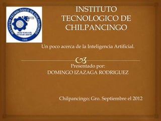 Un poco acerca de la Inteligencia Artificial.


        Presentado por:
  DOMINGO IZAZAGA RODRIGUEZ




        Chilpancingo; Gro. Septiembre el 2012
 