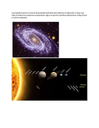 oscurapodría ejercer la fuerza de gravedad suficiente para detener la expansión y hacer que
toda la materia se comprima nuevamente; algo a lo que los científicos denominan el Big Crunch
o la Gran Implosión.
 