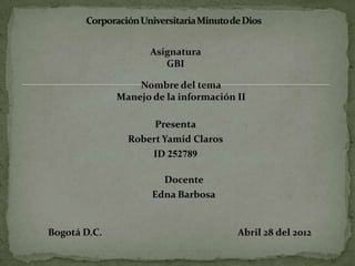 Asignatura
                        GBI

                  Nombre del tema
              Manejo de la información II

                     Presenta
                Robert Yamid Claros
                     ID 252789

                       Docente
                     Edna Barbosa


Bogotá D.C.                            Abril 28 del 2012
 