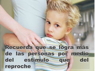 Recuerda que se logra más
de las personas por medio
del   estímulo  que    del
reproche
 