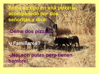 Entra un tipo en una pizzería,
acompañado por dos
señoritas,y dice:
-Déme dos pizzas.
-¿Familiares?
-¡No, son putas pero tienen
hambre!
 