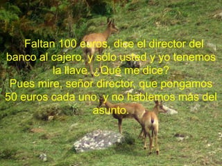 Faltan 100 euros, dice el director del
banco al cajero, y sólo usted y yo tenemos
la llave. ¿Qué me dice?
Pues mire, señor director, que pongamos
50 euros cada uno, y no hablemos más del
asunto.
 