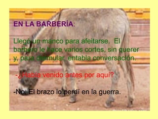 EN LA BARBERÍA:
Llegó un manco para afeitarse. El
barbero le hace varios cortes, sin querer
y, para disimular, entabla conversación.
-¿Había venido antes por aquí?
-No. El brazo lo perdí en la guerra.
 