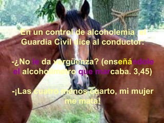 En un control de alcoholemia el
Guardia Civil dice al conductor:
-¿No le da vergüenza? (enseñándole
el alcoholímetro que marcaba. 3,45)
-¡Las cuatro menos cuarto, mi mujer
me mata!
 