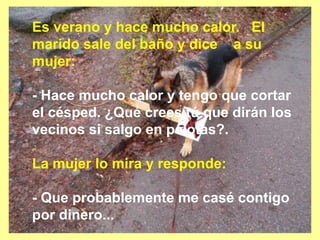 Es verano y hace mucho calor. El
marido sale del baño y dice a su
mujer:
- Hace mucho calor y tengo que cortar
el césped. ¿Qué crees tú que dirán los
vecinos si salgo en pelotas?.
La mujer lo mira y responde:
- Que probablemente me casé contigo
por dinero...
 