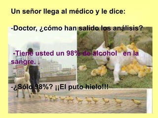 Un señor llega al médico y le dice:
-Doctor, ¿cómo han salido los análisis?
-Tiene usted un 98% de alcohol en la
sangre.
-¿Sólo 98%? ¡¡El puto hielo!!!
 
