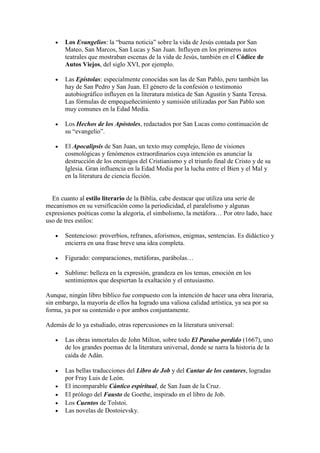 Los Evangelios: la “buena noticia” sobre la vida de Jesús contada por San
Mateo, San Marcos, San Lucas y San Juan. Influyen en los primeros autos
teatrales que mostraban escenas de la vida de Jesús, también en el Códice de
Autos Viejos, del siglo XVI, por ejemplo.
Las Epístolas: especialmente conocidas son las de San Pablo, pero también las
hay de San Pedro y San Juan. El género de la confesión o testimonio
autobiográfico influyen en la literatura mística de San Agustín y Santa Teresa.
Las fórmulas de empequeñecimiento y sumisión utilizadas por San Pablo son
muy comunes en la Edad Media.
Los Hechos de los Apóstoles, redactados por San Lucas como continuación de
su “evangelio”.
El Apocalipsis de San Juan, un texto muy complejo, lleno de visiones
cosmológicas y fenómenos extraordinarios cuya intención es anunciar la
destrucción de los enemigos del Cristianismo y el triunfo final de Cristo y de su
Iglesia. Gran influencia en la Edad Media por la lucha entre el Bien y el Mal y
en la literatura de ciencia ficción.

En cuanto al estilo literario de la Biblia, cabe destacar que utiliza una serie de
mecanismos en su versificación como la periodicidad, el paralelismo y algunas
expresiones poéticas como la alegoría, el simbolismo, la metáfora… Por otro lado, hace
uso de tres estilos:
Sentencioso: proverbios, refranes, aforismos, enigmas, sentencias. Es didáctico y
encierra en una frase breve una idea completa.
Figurado: comparaciones, metáforas, parábolas…
Sublime: belleza en la expresión, grandeza en los temas, emoción en los
sentimientos que despiertan la exaltación y el entusiasmo.
Aunque, ningún libro bíblico fue compuesto con la intención de hacer una obra literaria,
sin embargo, la mayoría de ellos ha logrado una valiosa calidad artística, ya sea por su
forma, ya por su contenido o por ambos conjuntamente.
Además de lo ya estudiado, otras repercusiones en la literatura universal:
Las obras inmortales de John Milton, sobre todo El Paraíso perdido (1667), uno
de los grandes poemas de la literatura universal, donde se narra la historia de la
caída de Adán. 
Las bellas traducciones del Libro de Job y del Cantar de los cantares, logradas
por Fray Luis de León.
El incomparable Cántico espiritual, de San Juan de la Cruz. 
El prólogo del Fausto de Goethe, inspirado en el libro de Job. 
Los Cuentos de Tolstoi. 
Las novelas de Dostoievsky.

 