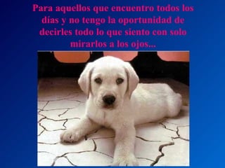 Para aquellos que encuentro todos los días y no tengo la oportunidad de decirles todo lo que siento con solo mirarlos a los ojos... 